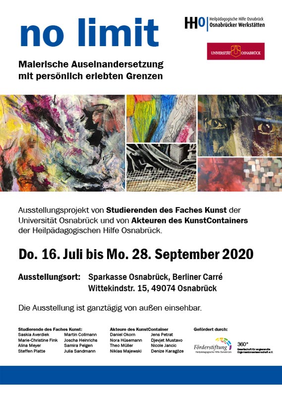 no limit. Malerische Auseinandersetzung mit persönlich erlebten Grenzen. Ausstellungsprojekt von Studierenden des Faches Kunst der Universität Osnabrück und von Akteuren des KunstContainers der Heilpädagogischen Hilfe Osnabrück. Donnerstag 16. Juli bis Montag 28. September 2020. Ausstellungsort: Sparkasse Osnabrück, Berliner Carré Wittekindstraße 15, 49074 Osnabrück. Die Ausstellung ist ganztägig von außen einsehbar. no limit. Malerische Auseinandersetzung mit persönlich erlebten Grenzen. Ausstellungsprojekt von Studierenden des Faches Kunst der Universität Osnabrück und von Akteuren des KunstContainers der Heilpädagogischen Hilfe Osnabrück. Donnerstag 16. Juli bis Montag 28. September 2020. Ausstellungsort: Sparkasse Osnabrück, Berliner Carré Wittekindstraße 15, 49074 Osnabrück. Die Ausstellung ist ganztägig von außen einsehbar.