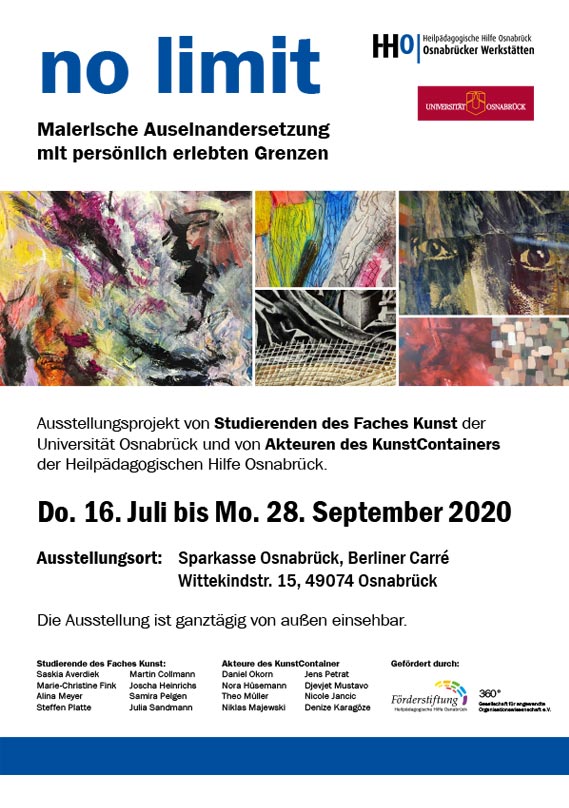 no limit. Malerische Auseinandersetzung mit persönlich erlebten Grenzen. Ausstellungsprojekt von Studierenden des Faches Kunst der Universität Osnabrück und von Akteuren des KunstContainers der Heilpädagogischen Hilfe Osnabrück. Donnerstag 16. Juli bis Montag 28. September 2020. Ausstellungsort: Sparkasse Osnabrück, Berliner Carré Wittekindstraße 15, 49074 Osnabrück. Die Ausstellung ist ganztägig von außen einsehbar.